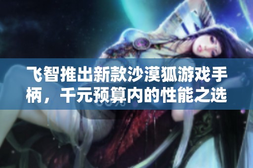 飞智推出新款沙漠狐游戏手柄，千元预算内的性能之选