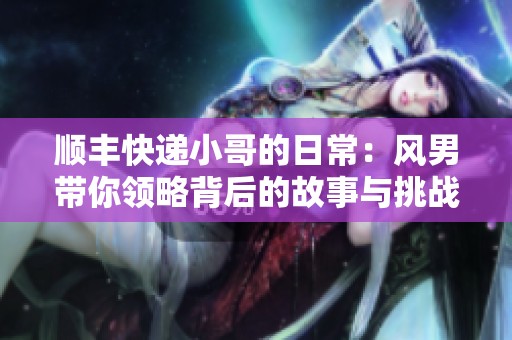 顺丰快递小哥的日常：风男带你领略背后的故事与挑战