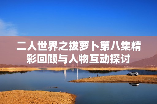 二人世界之拔萝卜第八集精彩回顾与人物互动探讨
