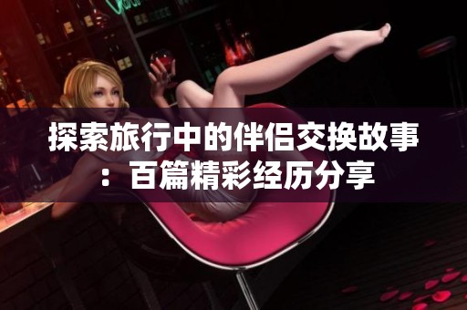 探索旅行中的伴侣交换故事：百篇精彩经历分享
