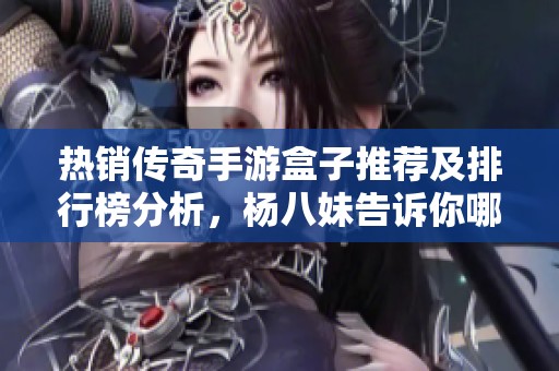 热销传奇手游盒子推荐及排行榜分析，杨八妹告诉你哪个最好