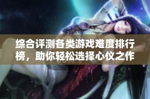 综合评测各类游戏难度排行榜，助你轻松选择心仪之作