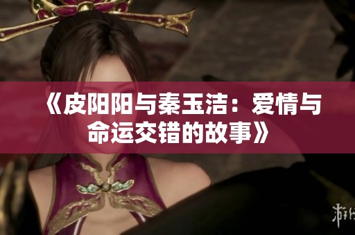 《皮阳阳与秦玉洁：爱情与命运交错的故事》