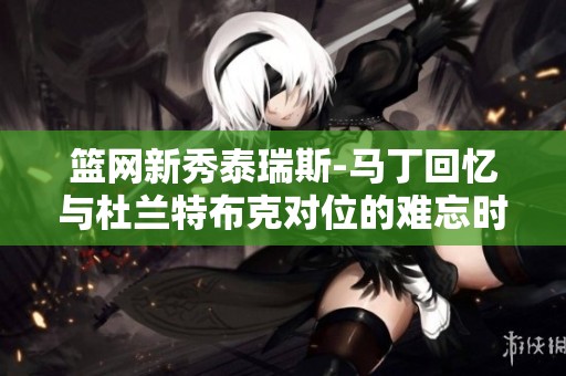 篮网新秀泰瑞斯-马丁回忆与杜兰特布克对位的难忘时刻