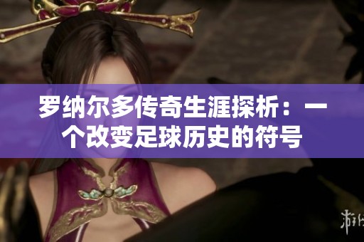 罗纳尔多传奇生涯探析：一个改变足球历史的符号