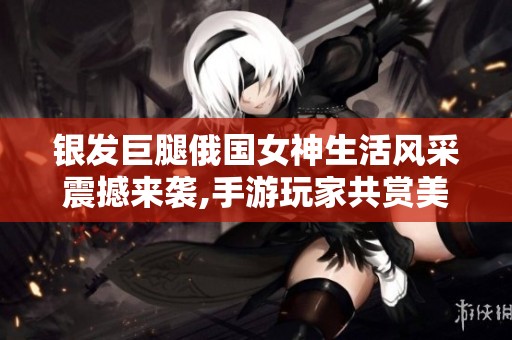 银发巨腿俄国女神生活风采震撼来袭,手游玩家共赏美照