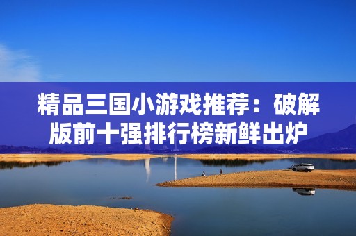 精品三国小游戏推荐：破解版前十强排行榜新鲜出炉