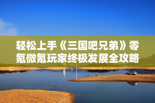 轻松上手《三国吧兄弟》零氪微氪玩家终极发展全攻略与兑换码分享