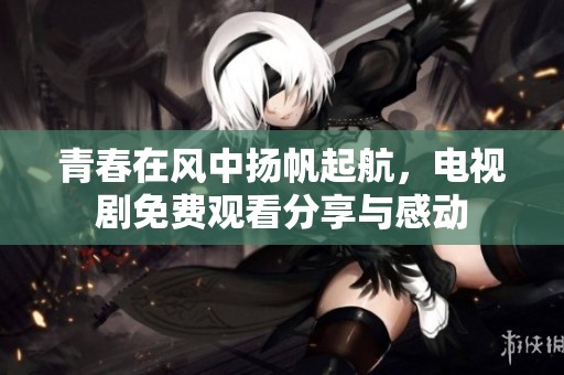 青春在风中扬帆起航，电视剧免费观看分享与感动