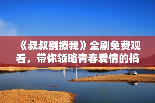 《叔叔别撩我》全剧免费观看，带你领略青春爱情的搞笑故事