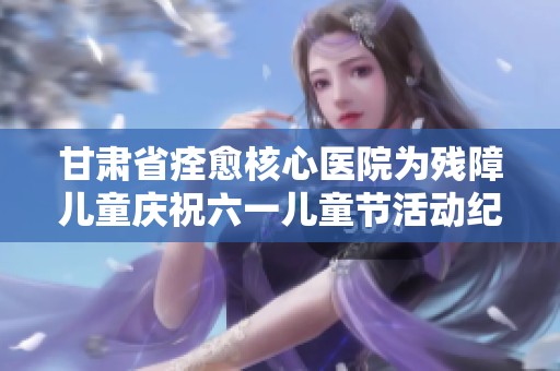 甘肃省痊愈核心医院为残障儿童庆祝六一儿童节活动纪实