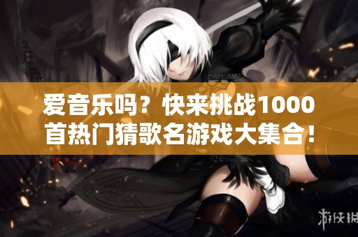 爱音乐吗？快来挑战1000首热门猜歌名游戏大集合！