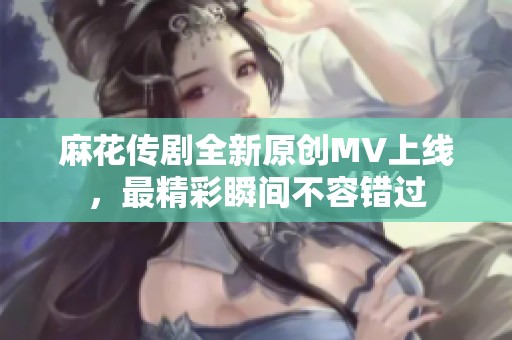 麻花传剧全新原创MV上线，最精彩瞬间不容错过