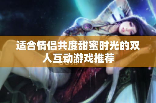 适合情侣共度甜蜜时光的双人互动游戏推荐