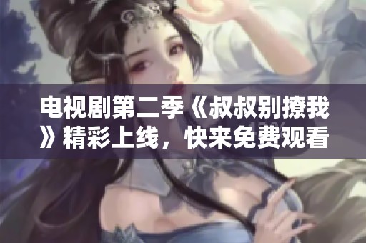 电视剧第二季《叔叔别撩我》精彩上线，快来免费观看吧！