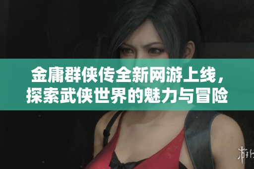金庸群侠传全新网游上线，探索武侠世界的魅力与冒险