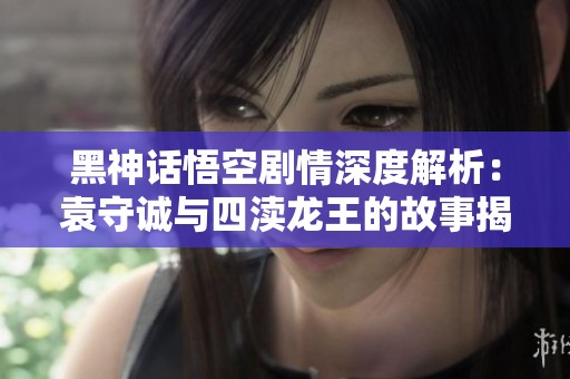 黑神话悟空剧情深度解析：袁守诚与四渎龙王的故事揭秘