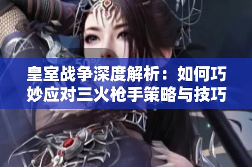 皇室战争深度解析：如何巧妙应对三火枪手策略与技巧详解