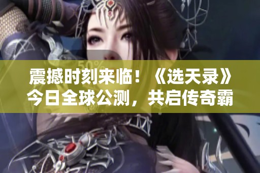 震撼时刻来临！《选天录》今日全球公测，共启传奇霸业传奇之旅