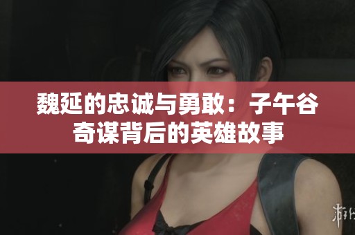 魏延的忠诚与勇敢：子午谷奇谋背后的英雄故事