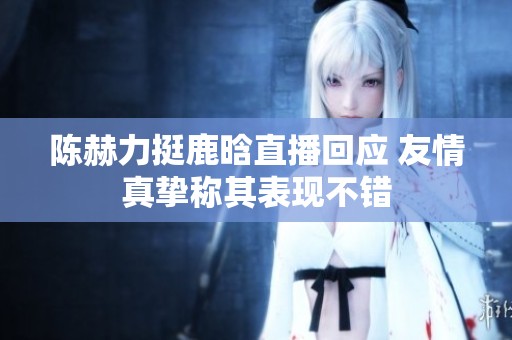 陈赫力挺鹿晗直播回应 友情真挚称其表现不错