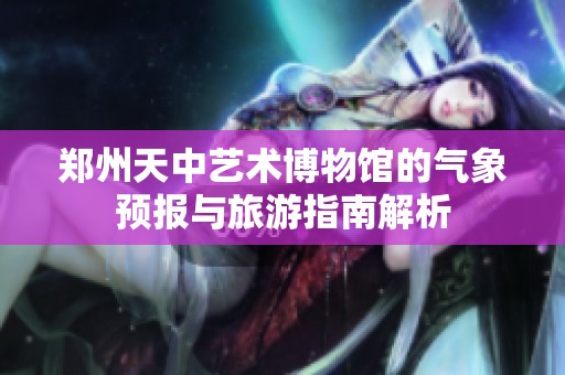 郑州天中艺术博物馆的气象预报与旅游指南解析
