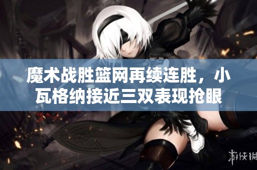 魔术战胜篮网再续连胜，小瓦格纳接近三双表现抢眼
