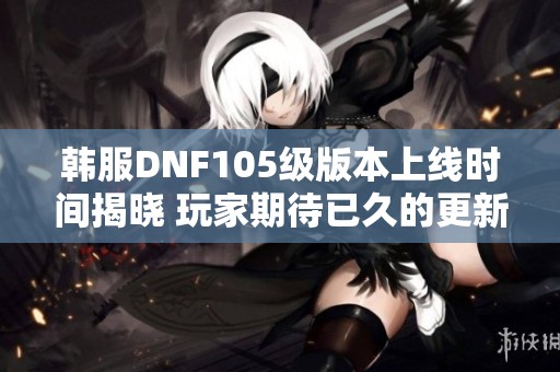 韩服DNF105级版本上线时间揭晓 玩家期待已久的更新安排分析