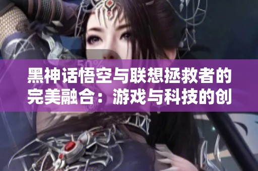 黑神话悟空与联想拯救者的完美融合：游戏与科技的创新之路
