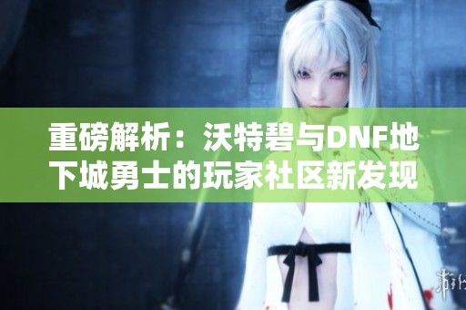 重磅解析：沃特碧与DNF地下城勇士的玩家社区新发现