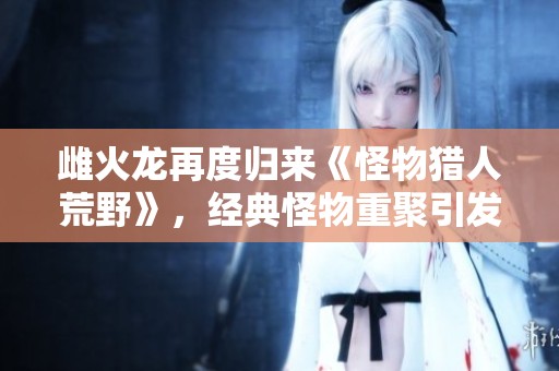 雌火龙再度归来《怪物猎人荒野》，经典怪物重聚引发猎人热潮