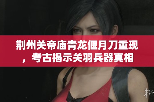 荆州关帝庙青龙偃月刀重现，考古揭示关羽兵器真相