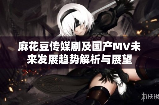麻花豆传媒剧及国产MV未来发展趋势解析与展望
