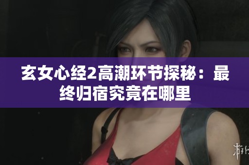 玄女心经2高潮环节探秘：最终归宿究竟在哪里