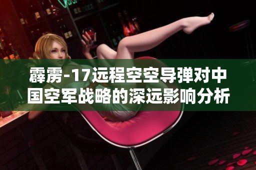霹雳-17远程空空导弹对中国空军战略的深远影响分析