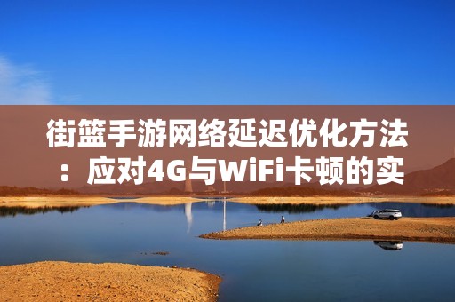 街篮手游网络延迟优化方法：应对4G与WiFi卡顿的实用策略