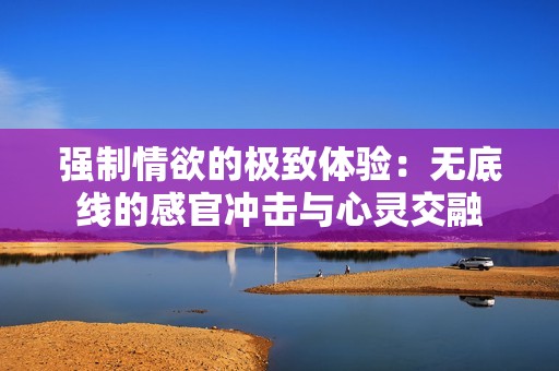 强制情欲的极致体验：无底线的感官冲击与心灵交融