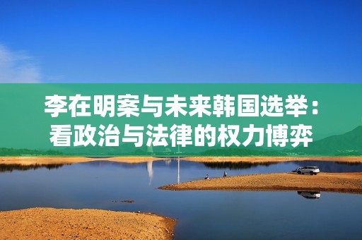 李在明案与未来韩国选举：看政治与法律的权力博弈