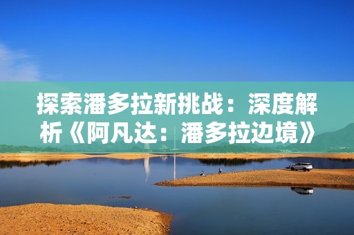 探索潘多拉新挑战：深度解析《阿凡达：潘多拉边境》山峰探秘扩展内容
