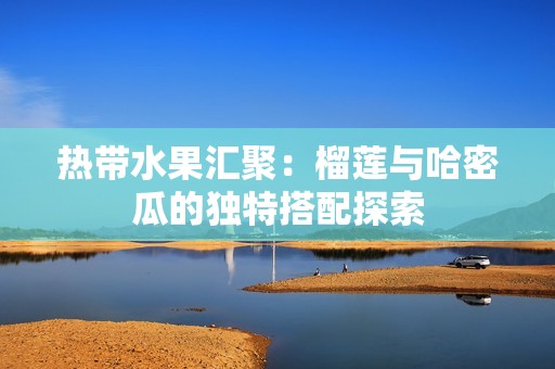 热带水果汇聚：榴莲与哈密瓜的独特搭配探索