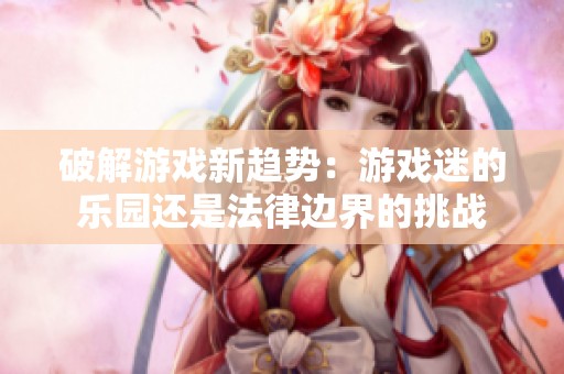 破解游戏新趋势：游戏迷的乐园还是法律边界的挑战