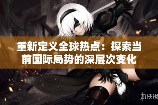 重新定义全球热点：探索当前国际局势的深层次变化