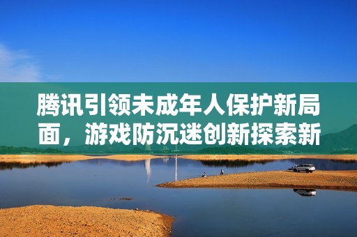 腾讯引领未成年人保护新局面，游戏防沉迷创新探索新阶段
