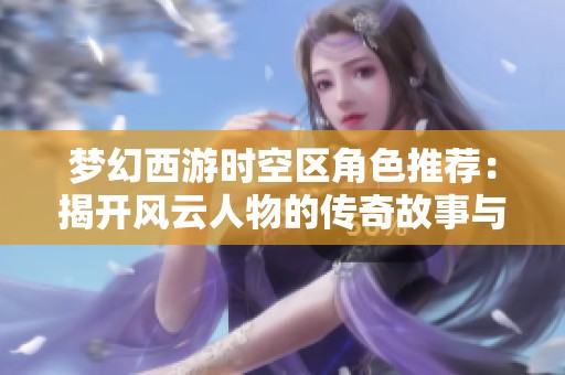 梦幻西游时空区角色推荐：揭开风云人物的传奇故事与冒险历程
