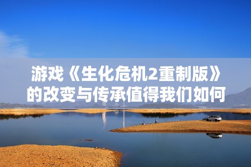游戏《生化危机2重制版》的改变与传承值得我们如何看待
