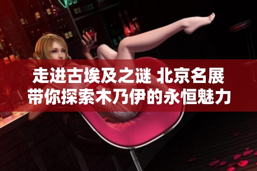 走进古埃及之谜 北京名展带你探索木乃伊的永恒魅力
