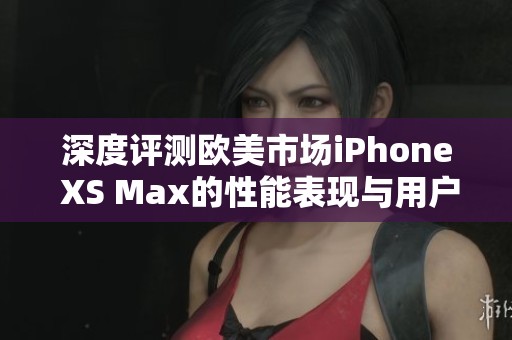 深度评测欧美市场iPhone XS Max的性能表现与用户体验
