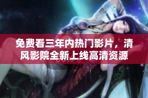 免费看三年内热门影片，清风影院全新上线高清资源
