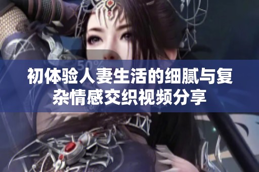 初体验人妻生活的细腻与复杂情感交织视频分享