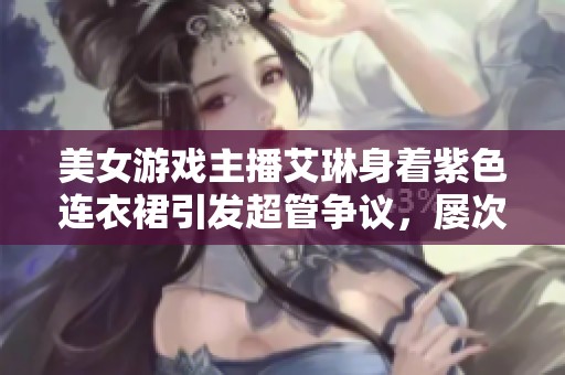 美女游戏主播艾琳身着紫色连衣裙引发超管争议，屡次被扣分